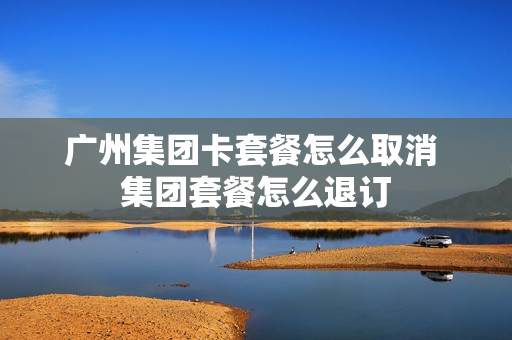 广州集团卡套餐怎么取消 集团套餐怎么退订