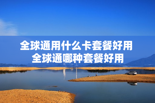 全球通用什么卡套餐好用 全球通哪种套餐好用
