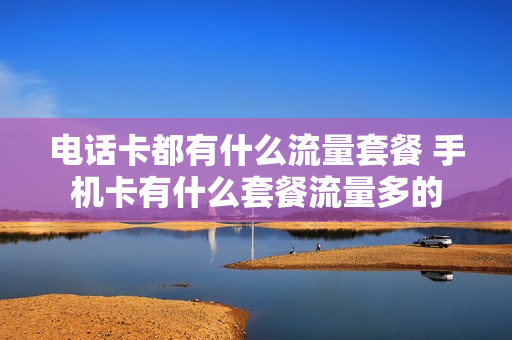 电话卡都有什么流量套餐 手机卡有什么套餐流量多的