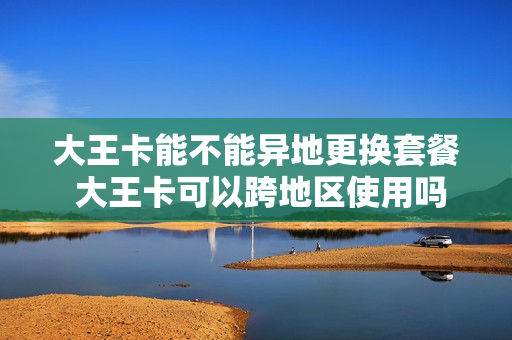 大王卡能不能异地更换套餐 大王卡可以跨地区使用吗