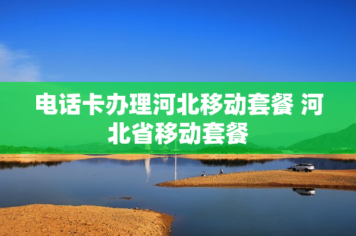 电话卡办理河北移动套餐 河北省移动套餐