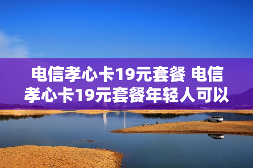 电信孝心卡19元套餐 电信孝心卡19元套餐年轻人可以办吗