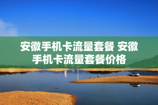 安徽手机卡流量套餐 安徽手机卡流量套餐价格