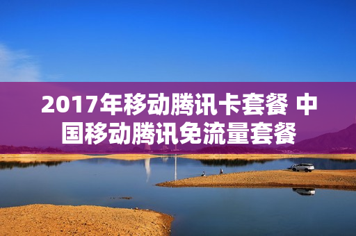 2017年移动腾讯卡套餐 中国移动腾讯免流量套餐