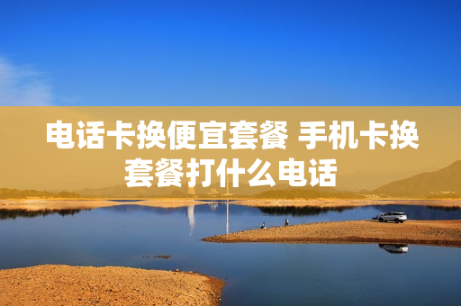 电话卡换便宜套餐 手机卡换套餐打什么电话