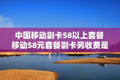 中国移动副卡58以上套餐 移动58元套餐副卡另收费是怎么回事