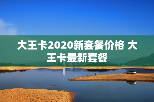 大王卡2020新套餐价格 大王卡最新套餐