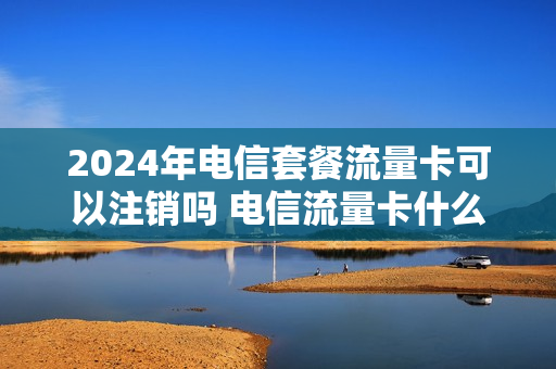 2024年电信套餐流量卡可以注销吗 电信流量卡什么时候可以注销