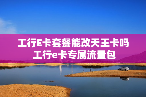 工行E卡套餐能改天王卡吗 工行e卡专属流量包