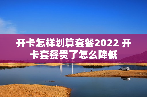 开卡怎样划算套餐2022 开卡套餐贵了怎么降低