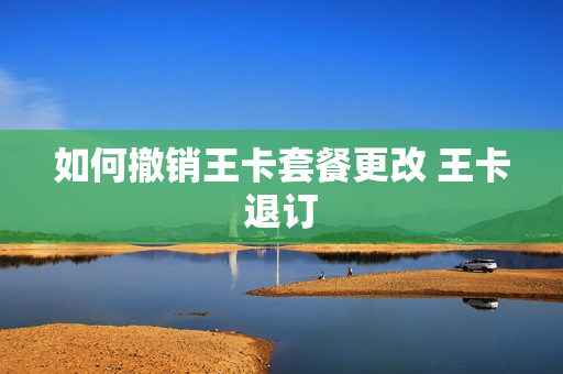 如何撤销王卡套餐更改 王卡退订