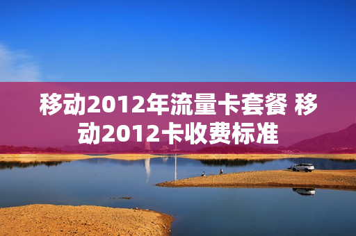 移动2012年流量卡套餐 移动2012卡收费标准