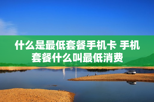 什么是最低套餐手机卡 手机套餐什么叫最低消费