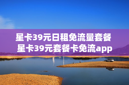 星卡39元日租免流量套餐 星卡39元套餐卡免流app