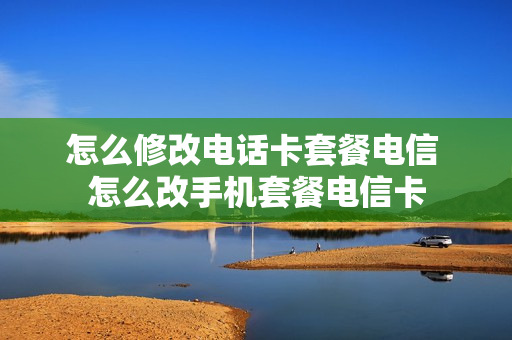 怎么修改电话卡套餐电信 怎么改手机套餐电信卡