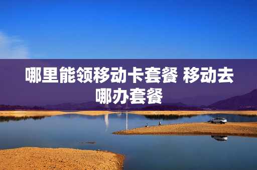 哪里能领移动卡套餐 移动去哪办套餐