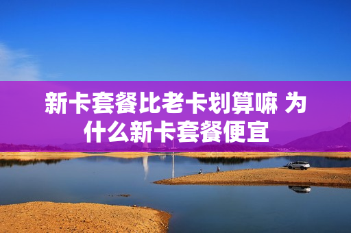 新卡套餐比老卡划算嘛 为什么新卡套餐便宜