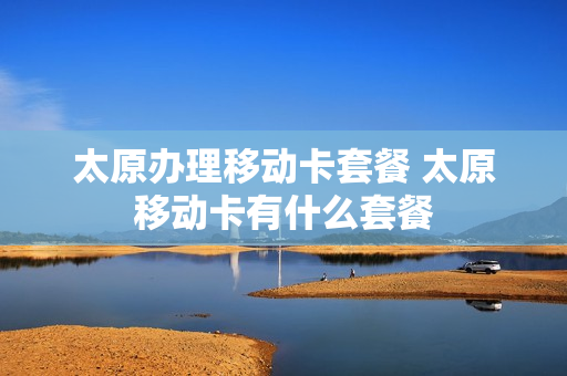 太原办理移动卡套餐 太原移动卡有什么套餐