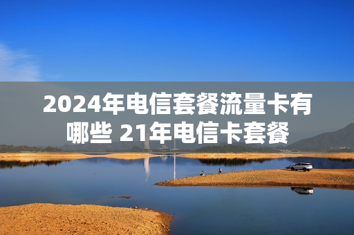 2024年电信套餐流量卡有哪些 21年电信卡套餐