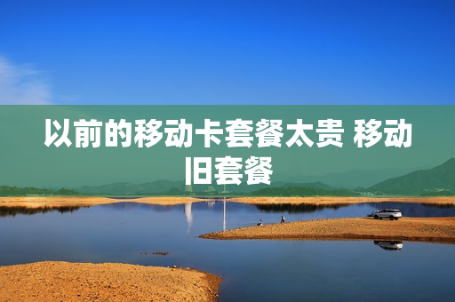 以前的移动卡套餐太贵 移动旧套餐