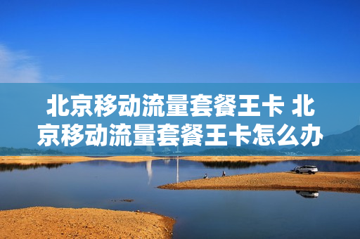 北京移动流量套餐王卡 北京移动流量套餐王卡怎么办理