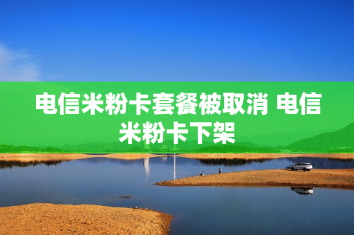 电信米粉卡套餐被取消 电信米粉卡下架