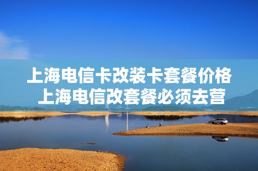 上海电信卡改装卡套餐价格 上海电信改套餐必须去营业厅