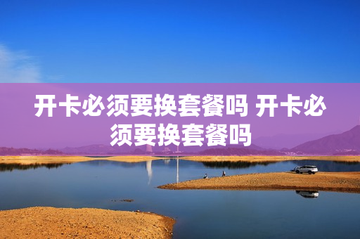 开卡必须要换套餐吗 开卡必须要换套餐吗