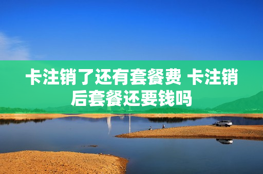 卡注销了还有套餐费 卡注销后套餐还要钱吗