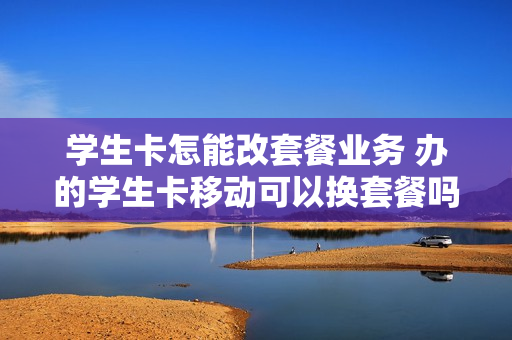 学生卡怎能改套餐业务 办的学生卡移动可以换套餐吗