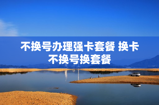 不换号办理强卡套餐 换卡不换号换套餐