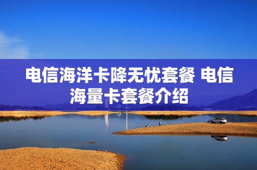 电信海洋卡降无忧套餐 电信海量卡套餐介绍