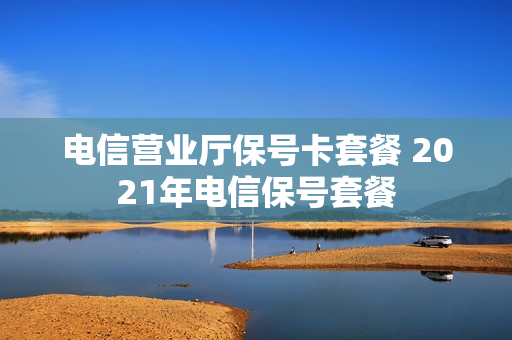 电信营业厅保号卡套餐 2021年电信保号套餐