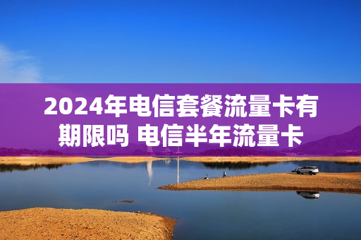 2024年电信套餐流量卡有期限吗 电信半年流量卡