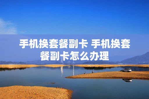 手机换套餐副卡 手机换套餐副卡怎么办理