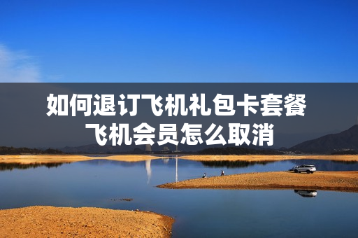 如何退订飞机礼包卡套餐 飞机会员怎么取消
