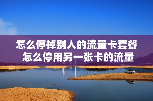 怎么停掉别人的流量卡套餐 怎么停用另一张卡的流量