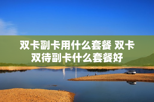 双卡副卡用什么套餐 双卡双待副卡什么套餐好