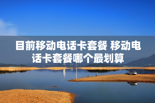 目前移动电话卡套餐 移动电话卡套餐哪个最划算