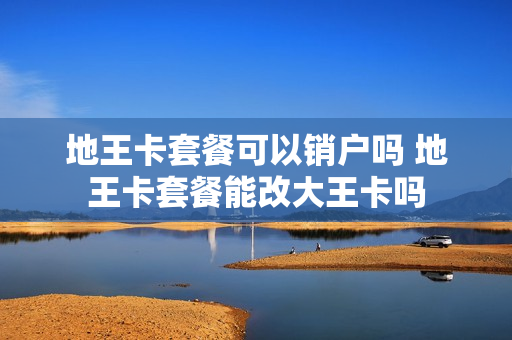 地王卡套餐可以销户吗 地王卡套餐能改大王卡吗