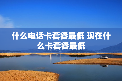 什么电话卡套餐最低 现在什么卡套餐最低
