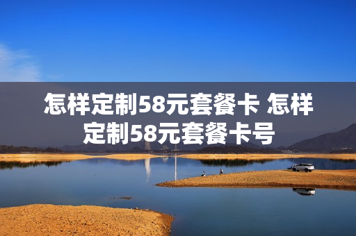 怎样定制58元套餐卡 怎样定制58元套餐卡号