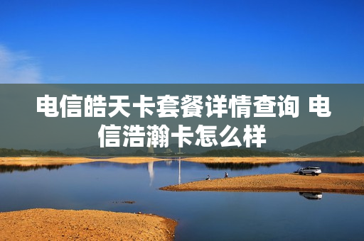 电信皓天卡套餐详情查询 电信浩瀚卡怎么样