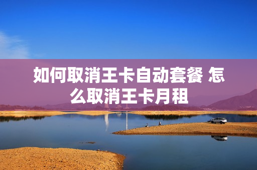 如何取消王卡自动套餐 怎么取消王卡月租