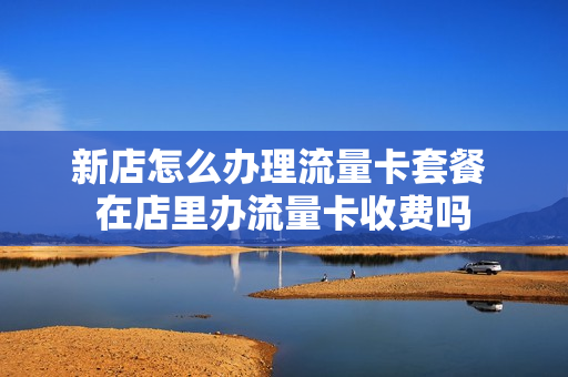 新店怎么办理流量卡套餐 在店里办流量卡收费吗