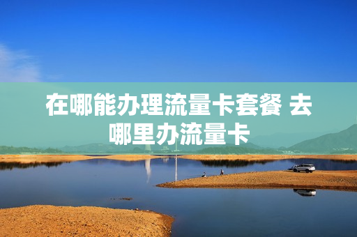 在哪能办理流量卡套餐 去哪里办流量卡