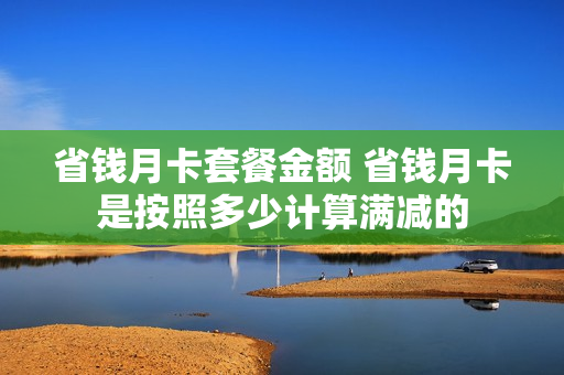 省钱月卡套餐金额 省钱月卡是按照多少计算满减的
