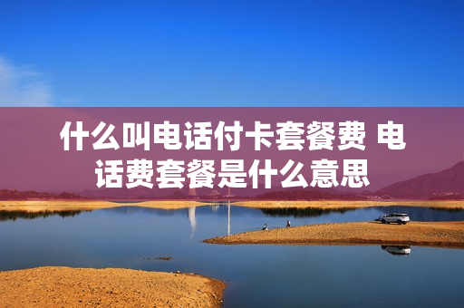 什么叫电话付卡套餐费 电话费套餐是什么意思