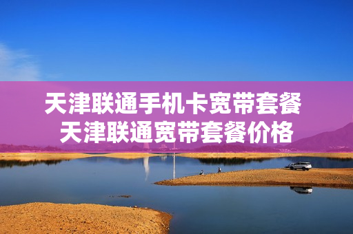 天津联通手机卡宽带套餐 天津联通宽带套餐价格