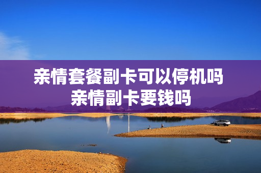 亲情套餐副卡可以停机吗 亲情副卡要钱吗